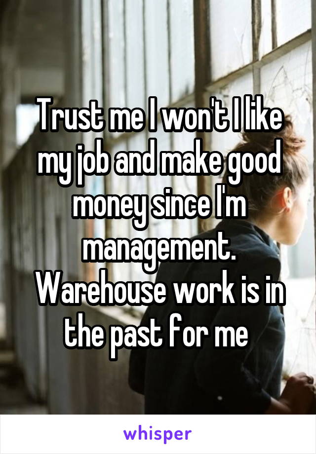 Trust me I won't I like my job and make good money since I'm management. Warehouse work is in the past for me 