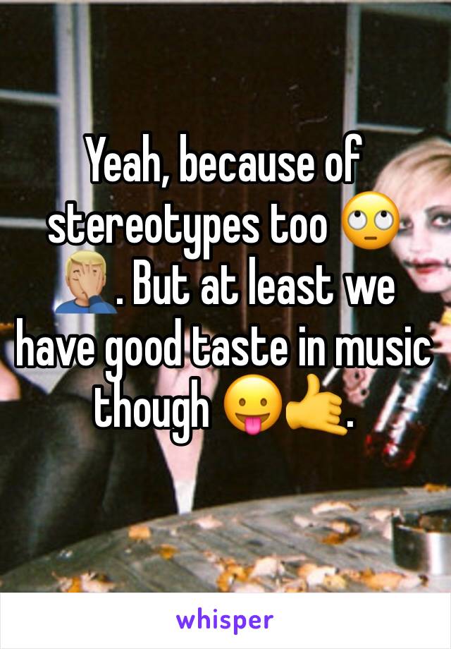 Yeah, because of stereotypes too 🙄🤦🏼‍♂️. But at least we have good taste in music though 😛🤙.