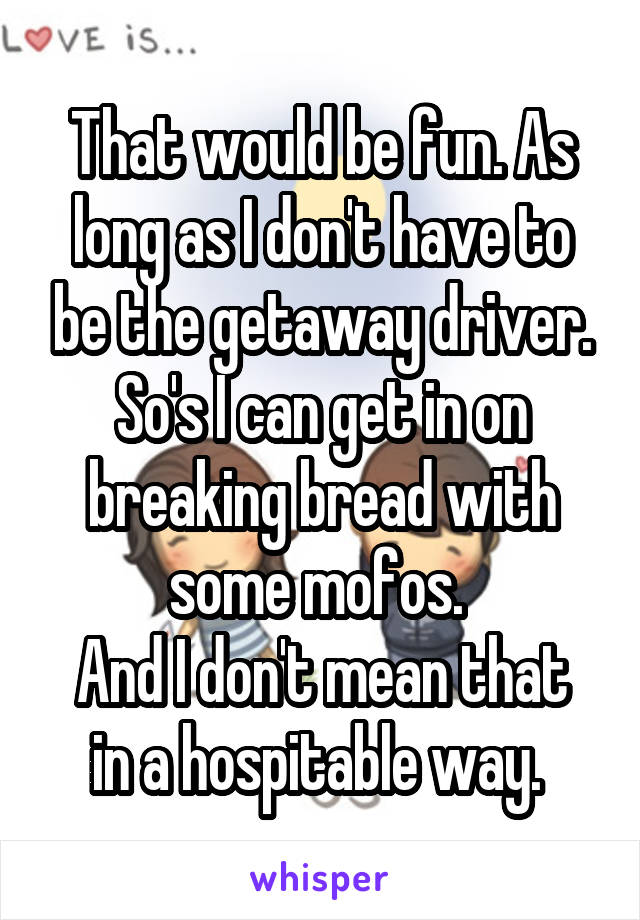 That would be fun. As long as I don't have to be the getaway driver. So's I can get in on breaking bread with some mofos. 
And I don't mean that in a hospitable way. 