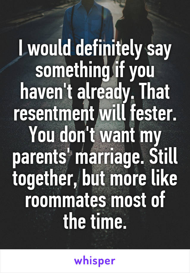 I would definitely say something if you haven't already. That resentment will fester. You don't want my parents' marriage. Still together, but more like roommates most of the time.