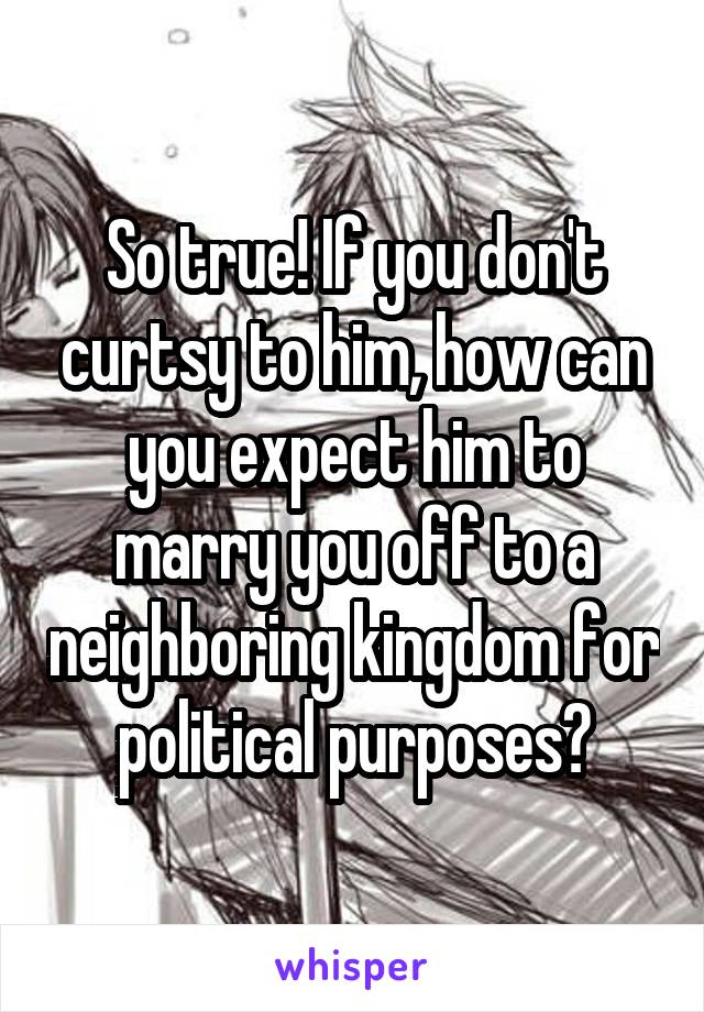 So true! If you don't curtsy to him, how can you expect him to marry you off to a neighboring kingdom for political purposes?