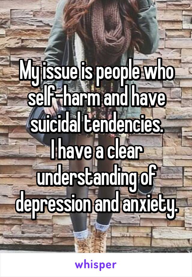 My issue is people who self-harm and have suicidal tendencies.
I have a clear understanding of depression and anxiety.