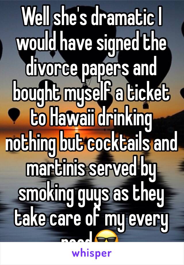 Well she's dramatic I would have signed the divorce papers and bought myself a ticket to Hawaii drinking nothing but cocktails and martinis served by smoking guys as they take care of my every need😎.