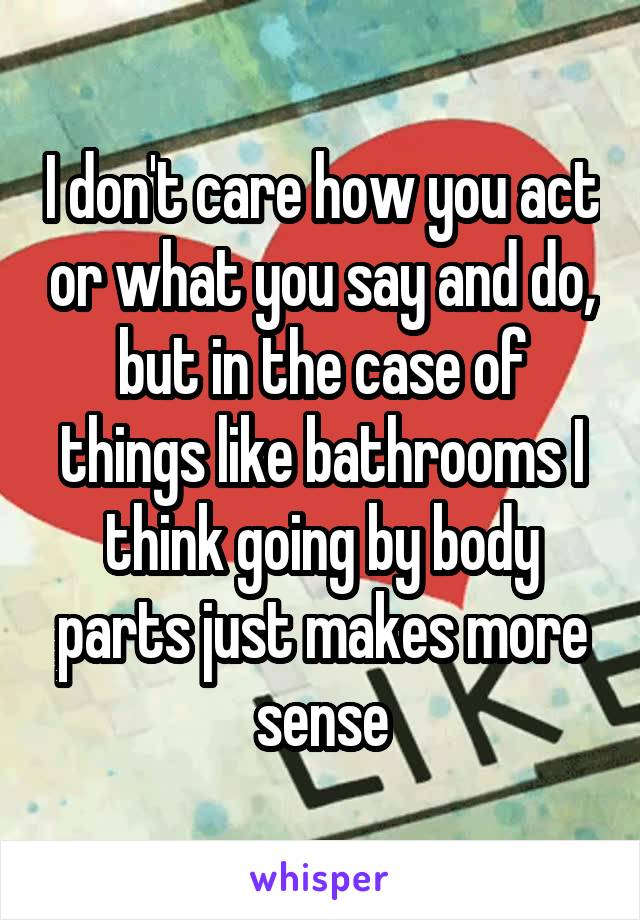 I don't care how you act or what you say and do, but in the case of things like bathrooms I think going by body parts just makes more sense