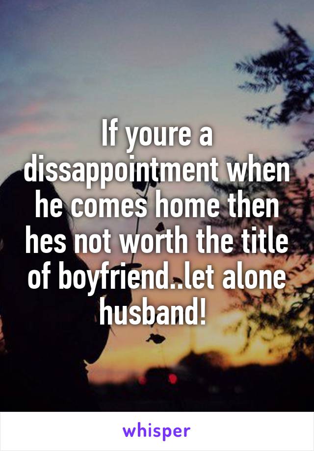 If youre a dissappointment when he comes home then hes not worth the title of boyfriend..let alone husband! 