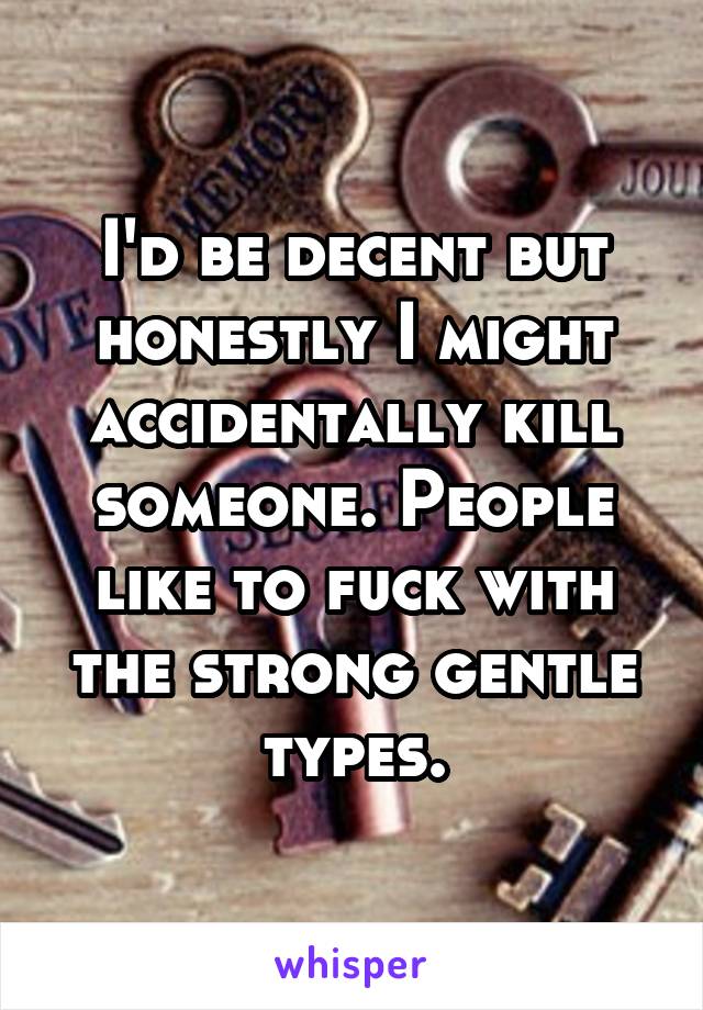 I'd be decent but honestly I might accidentally kill someone. People like to fuck with the strong gentle types.