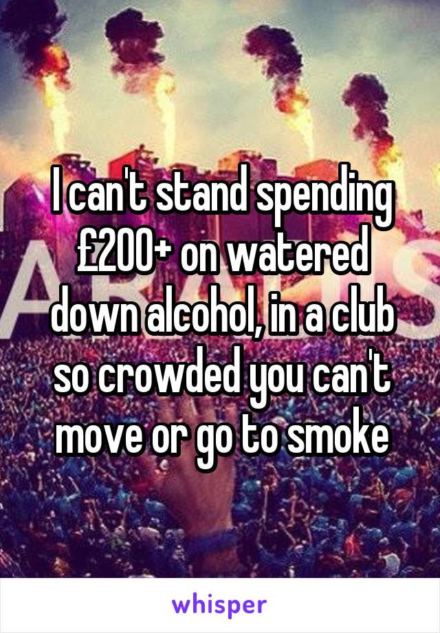I can't stand spending £200+ on watered down alcohol, in a club so crowded you can't move or go to smoke