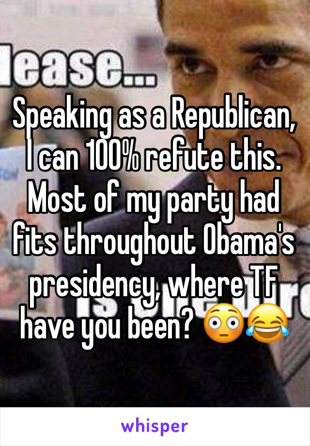 Speaking as a Republican, I can 100% refute this. Most of my party had fits throughout Obama's presidency, where TF have you been? 😳😂