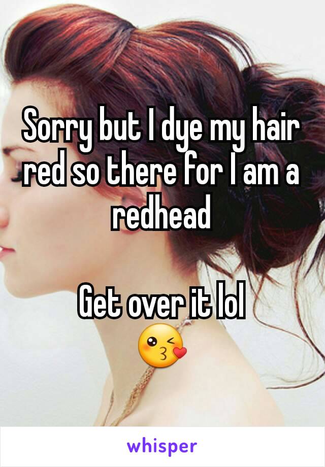 Sorry but I dye my hair red so there for I am a redhead

Get over it lol
😘