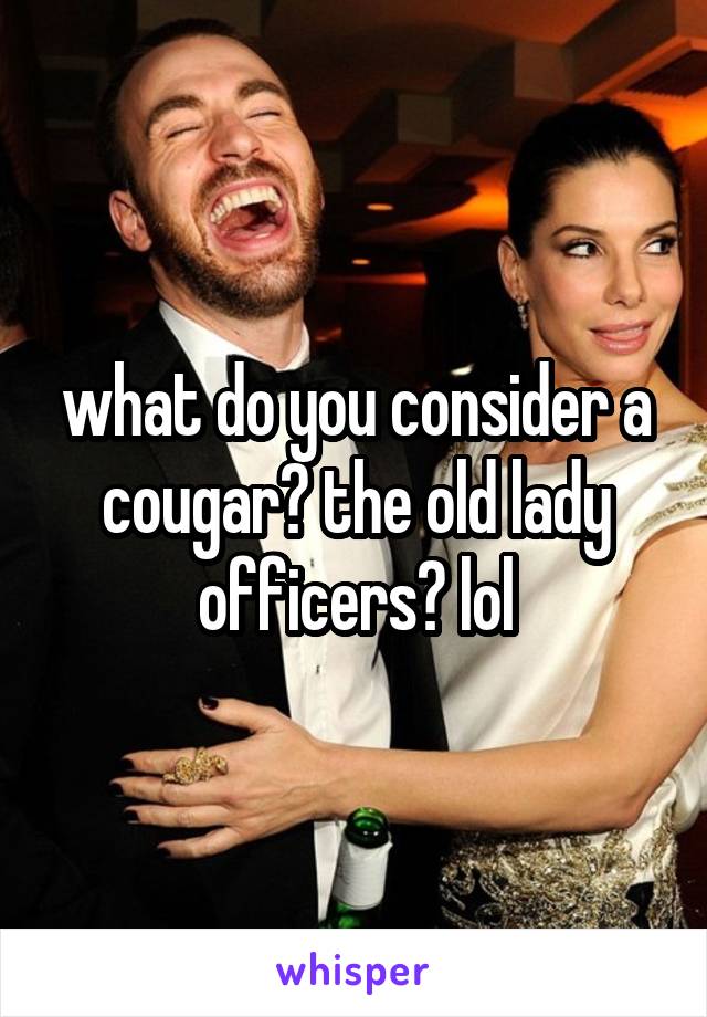 what do you consider a cougar? the old lady officers? lol