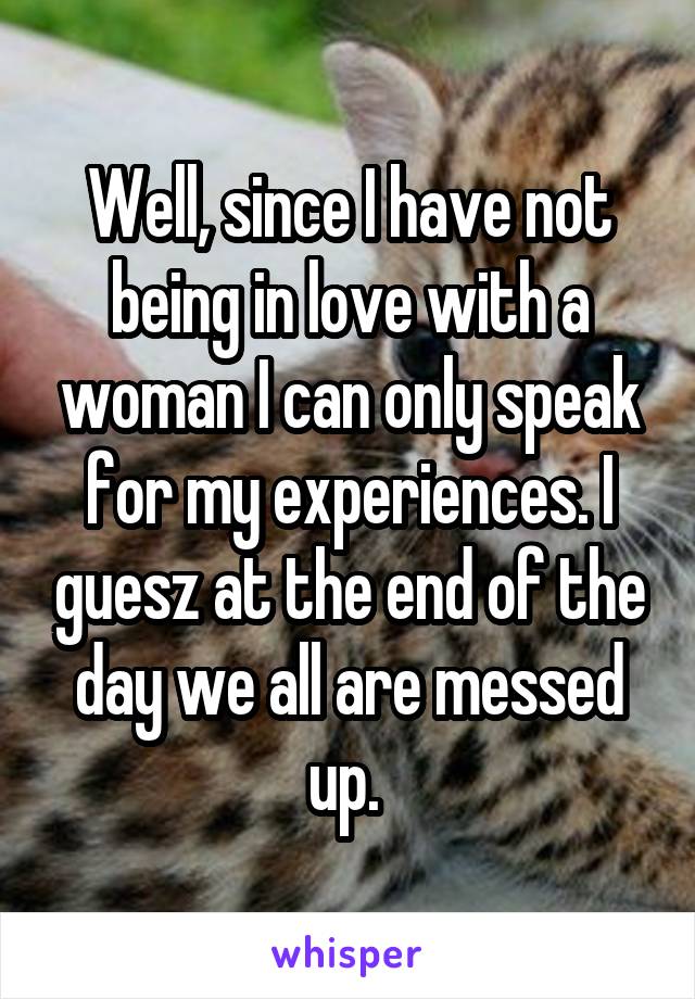 Well, since I have not being in love with a woman I can only speak for my experiences. I guesz at the end of the day we all are messed up. 