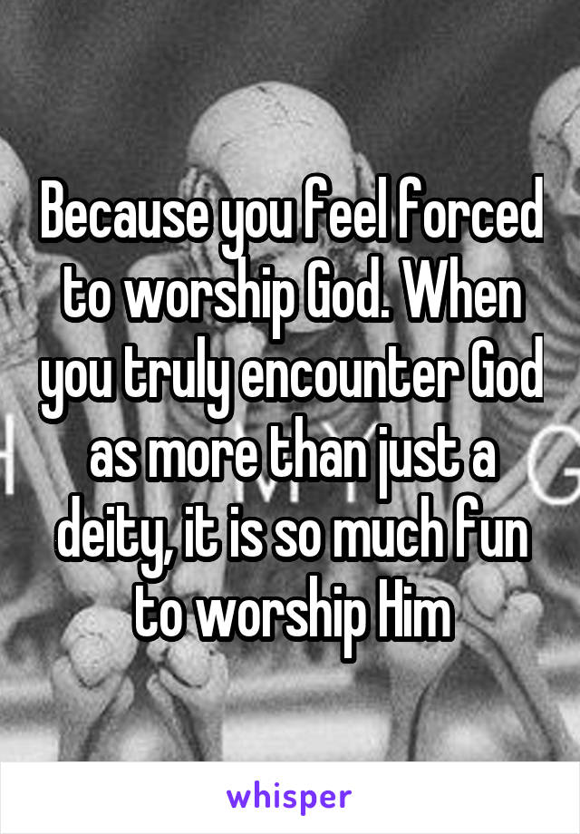 Because you feel forced to worship God. When you truly encounter God as more than just a deity, it is so much fun to worship Him