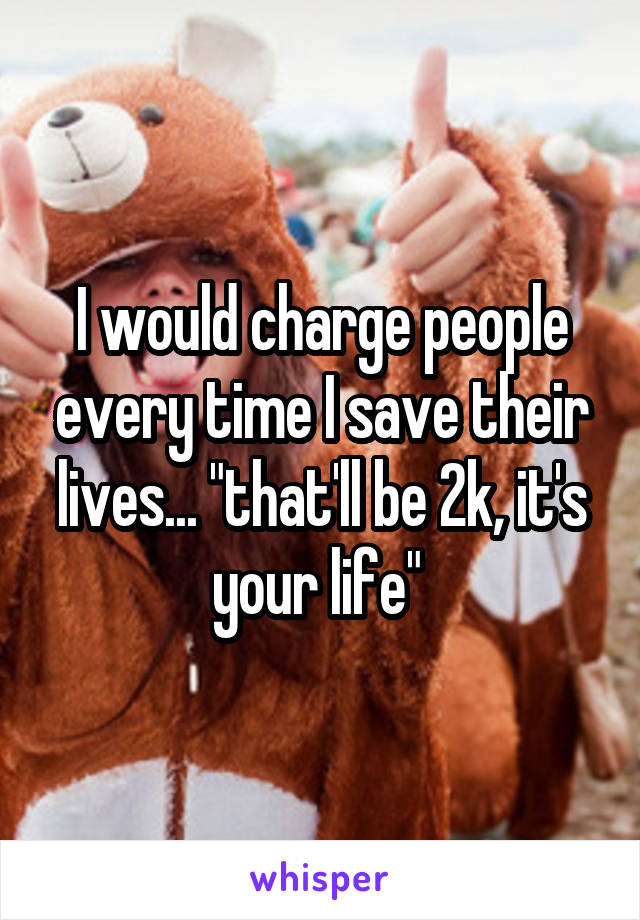 I would charge people every time I save their lives... "that'll be 2k, it's your life" 