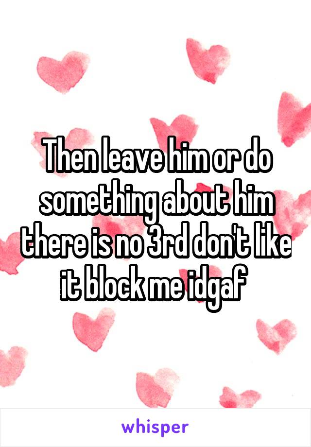 Then leave him or do something about him there is no 3rd don't like it block me idgaf 