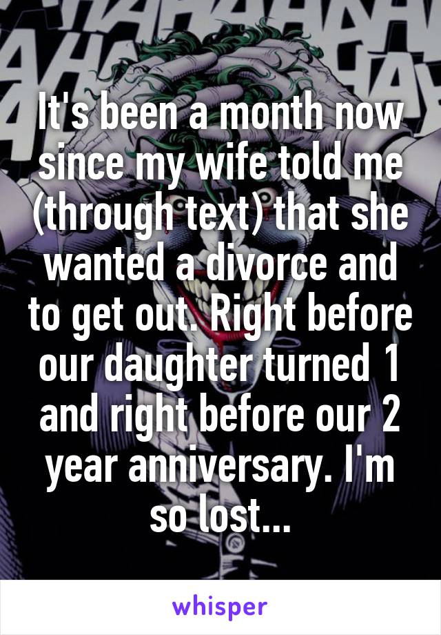 It's been a month now since my wife told me (through text) that she wanted a divorce and to get out. Right before our daughter turned 1 and right before our 2 year anniversary. I'm so lost...