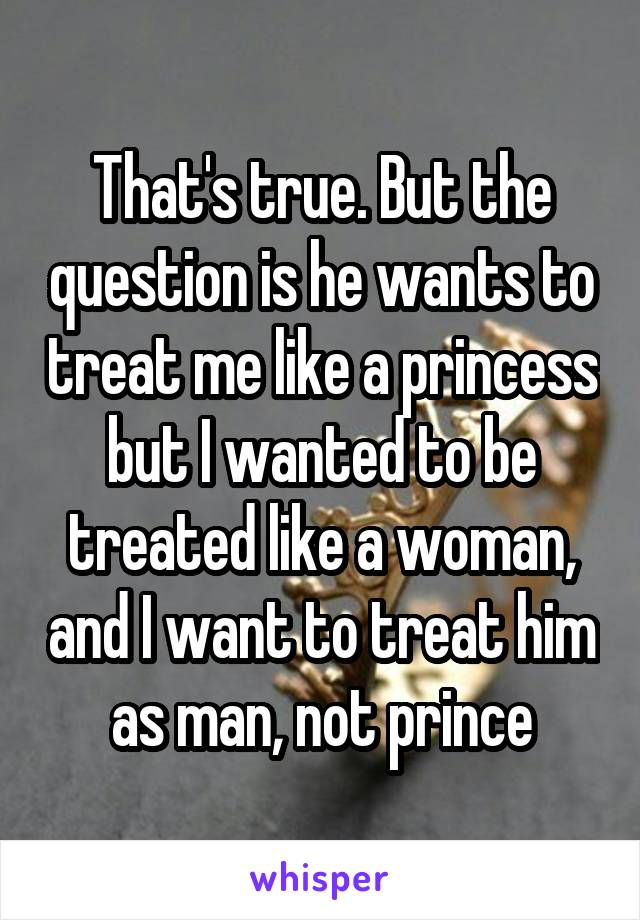 That's true. But the question is he wants to treat me like a princess but I wanted to be treated like a woman, and I want to treat him as man, not prince