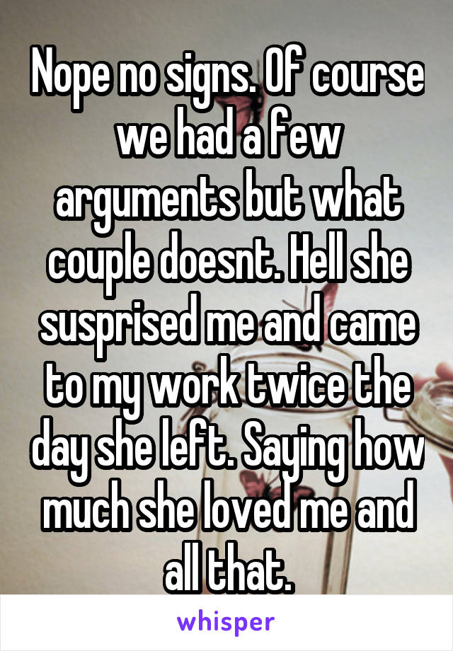 Nope no signs. Of course we had a few arguments but what couple doesnt. Hell she susprised me and came to my work twice the day she left. Saying how much she loved me and all that.