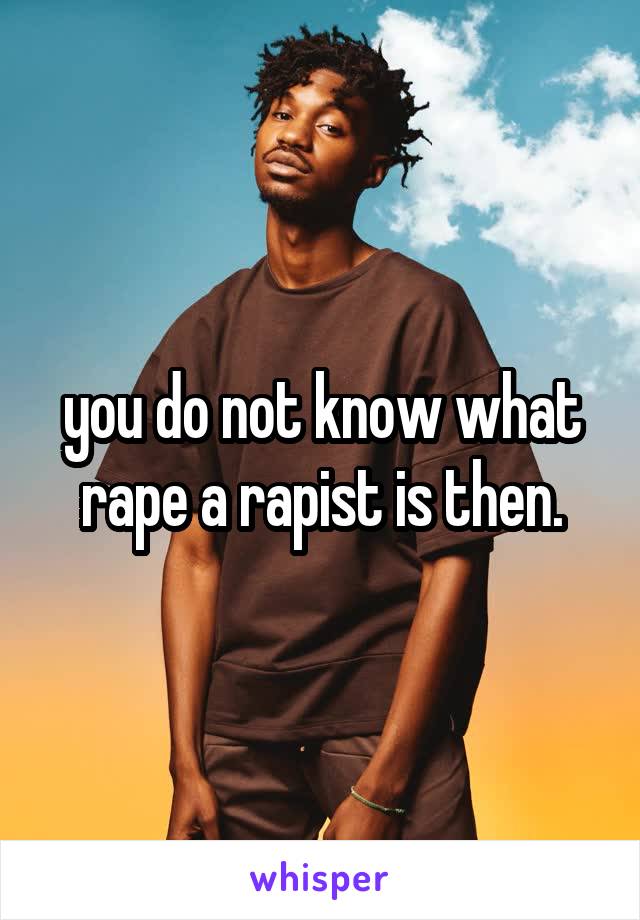 you do not know what rape a rapist is then.