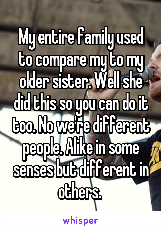 My entire family used to compare my to my older sister. Well she did this so you can do it too. No we're different people. Alike in some senses but different in others. 