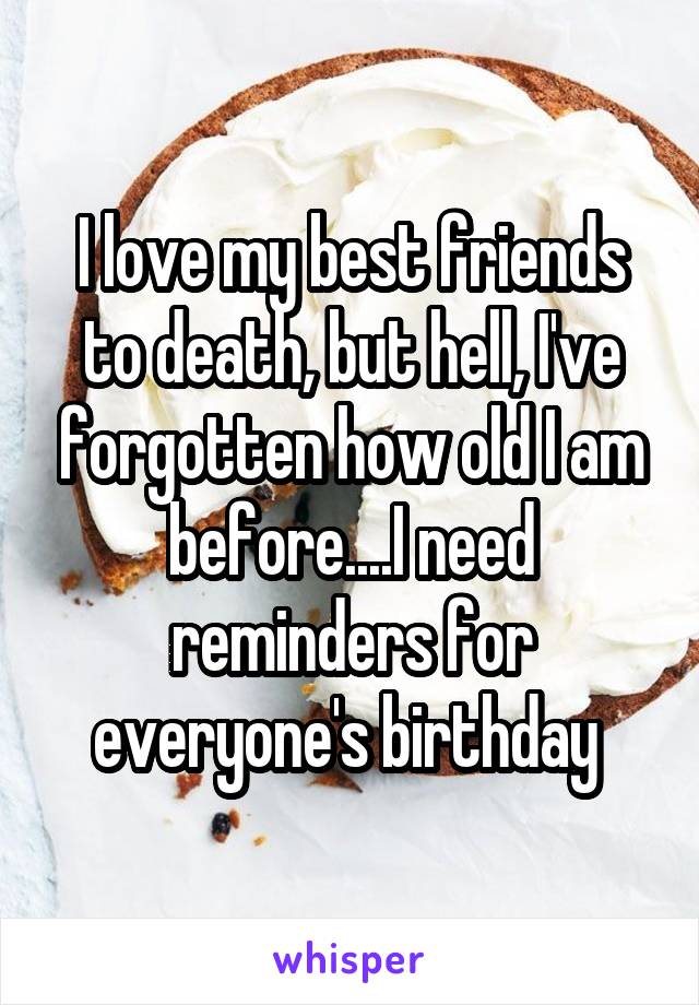 I love my best friends to death, but hell, I've forgotten how old I am before....I need reminders for everyone's birthday 