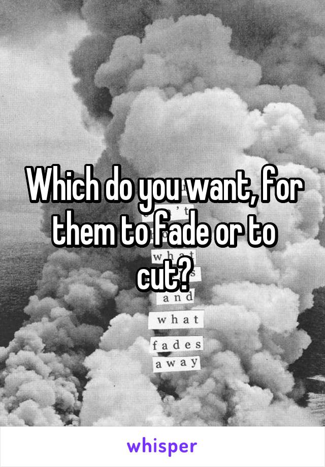 Which do you want, for them to fade or to cut?