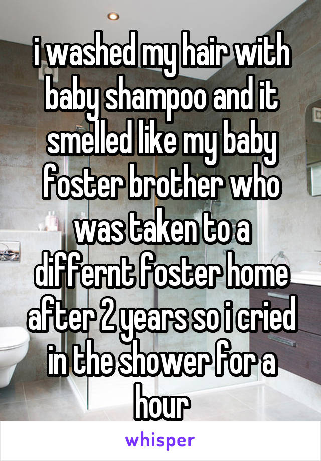i washed my hair with baby shampoo and it smelled like my baby foster brother who was taken to a differnt foster home after 2 years so i cried in the shower for a hour