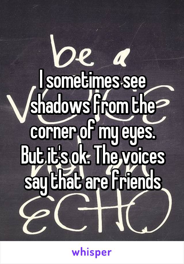 I sometimes see shadows from the corner of my eyes.
But it's ok. The voices say that are friends