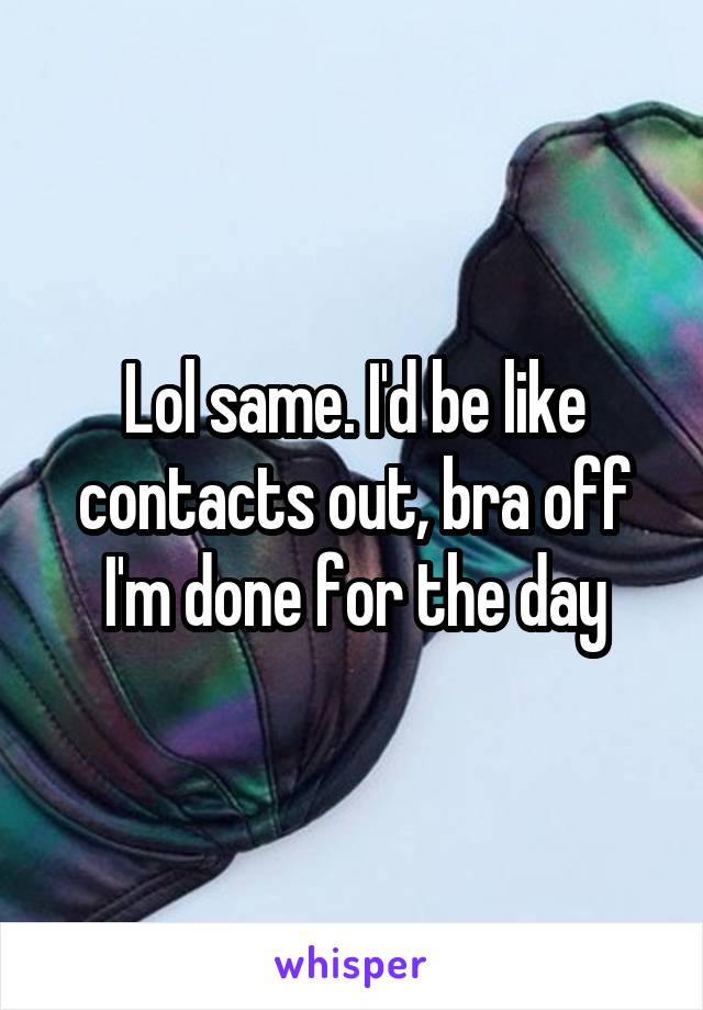 Lol same. I'd be like contacts out, bra off I'm done for the day