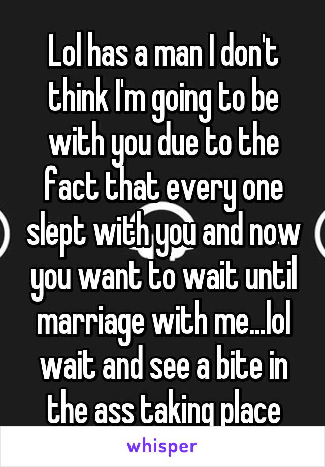 Lol has a man I don't think I'm going to be with you due to the fact that every one slept with you and now you want to wait until marriage with me...lol wait and see a bite in the ass taking place