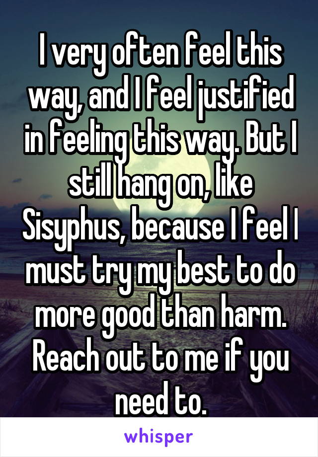 I very often feel this way, and I feel justified in feeling this way. But I still hang on, like Sisyphus, because I feel I must try my best to do more good than harm. Reach out to me if you need to.