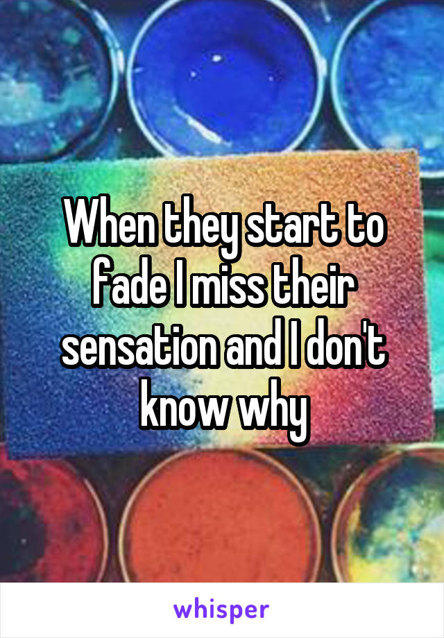 When they start to fade I miss their sensation and I don't know why