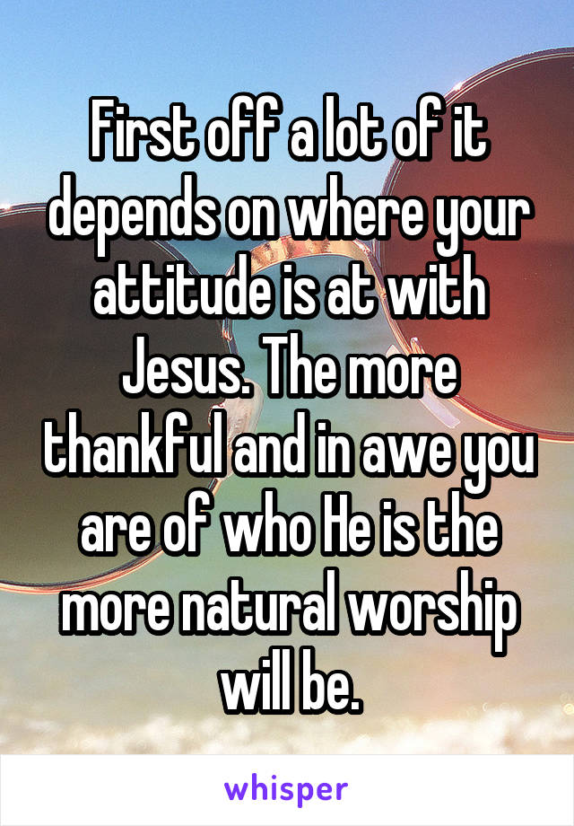 First off a lot of it depends on where your attitude is at with Jesus. The more thankful and in awe you are of who He is the more natural worship will be.