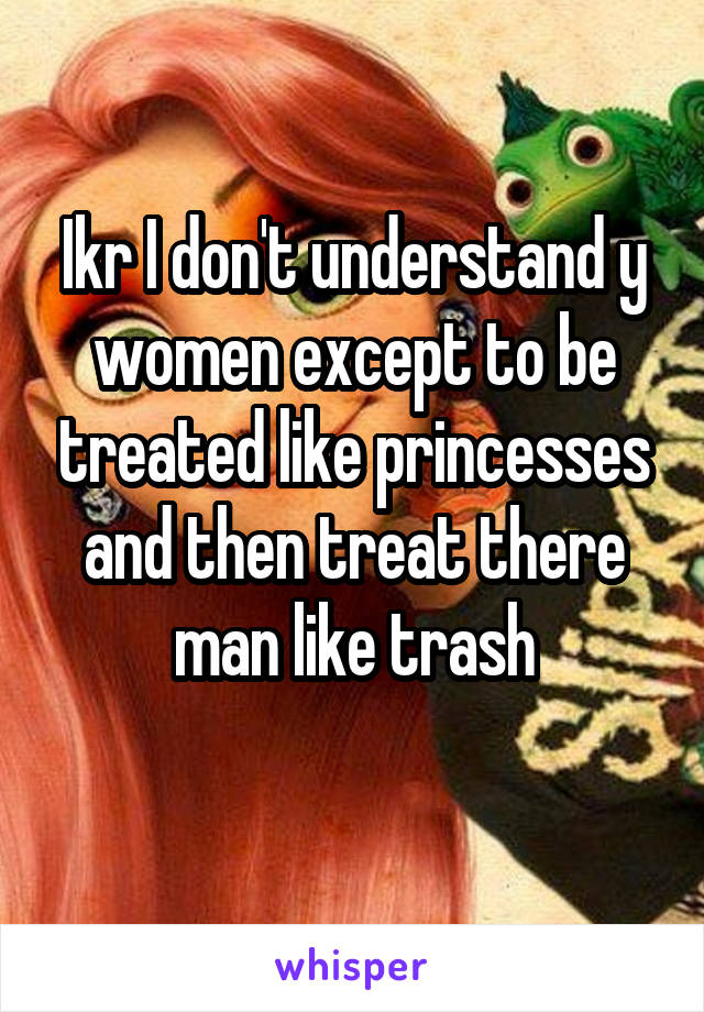 Ikr I don't understand y women except to be treated like princesses and then treat there man like trash
