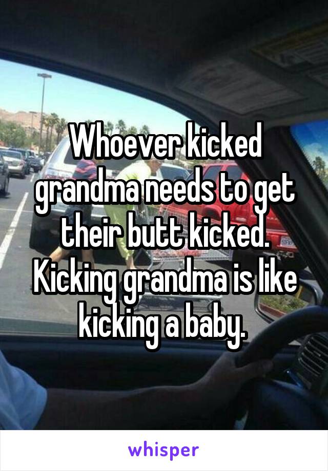 
Whoever kicked grandma needs to get their butt kicked. Kicking grandma is like kicking a baby. 