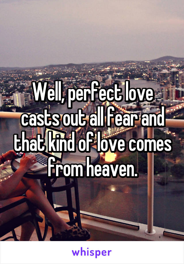 Well, perfect love casts out all fear and that kind of love comes from heaven.