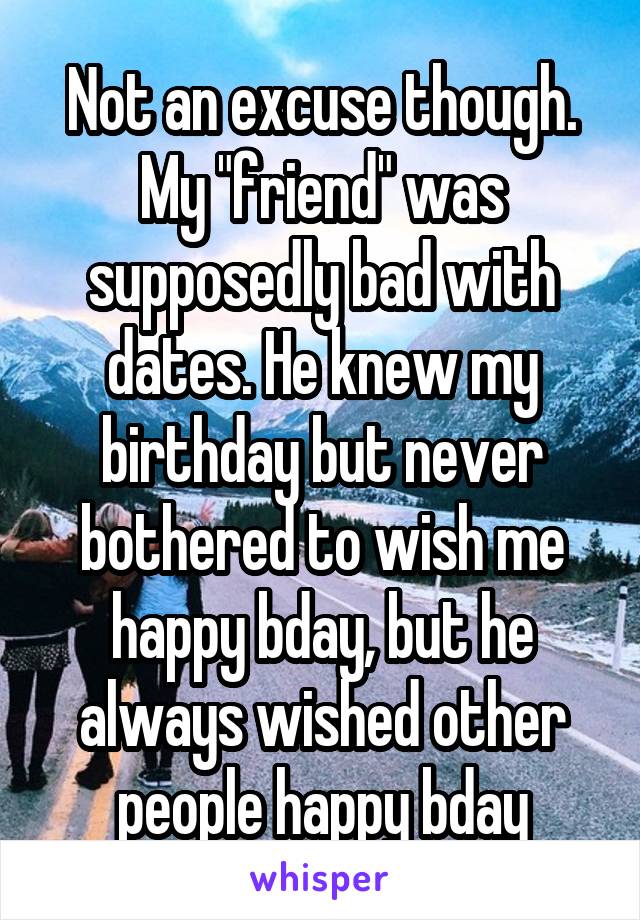 Not an excuse though. My "friend" was supposedly bad with dates. He knew my birthday but never bothered to wish me happy bday, but he always wished other people happy bday