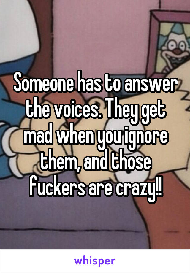 Someone has to answer the voices. They get mad when you ignore them, and those fuckers are crazy!!