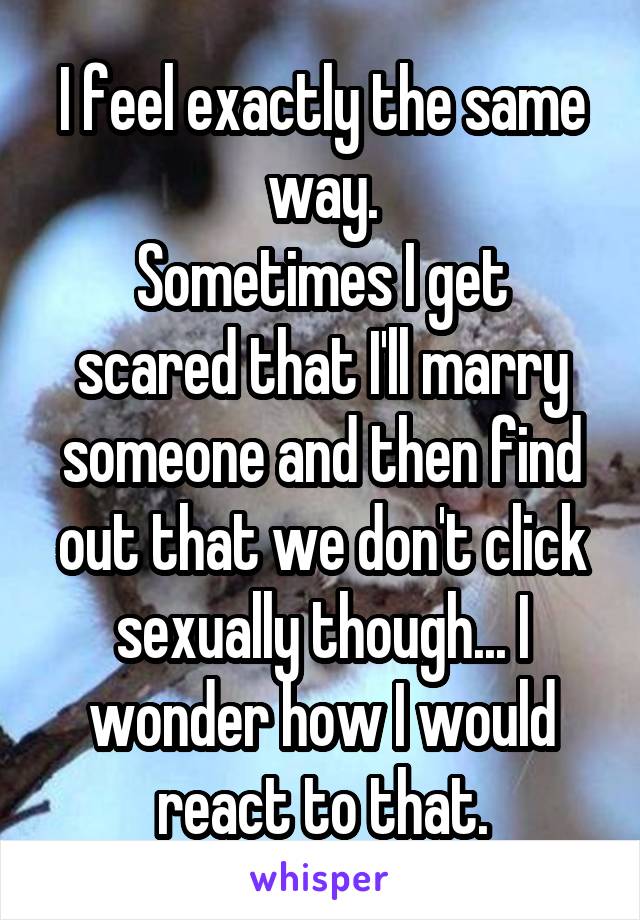 I feel exactly the same way.
Sometimes I get scared that I'll marry someone and then find out that we don't click sexually though... I wonder how I would react to that.