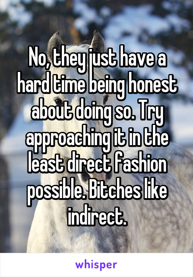 No, they just have a hard time being honest about doing so. Try approaching it in the least direct fashion possible. Bitches like indirect.