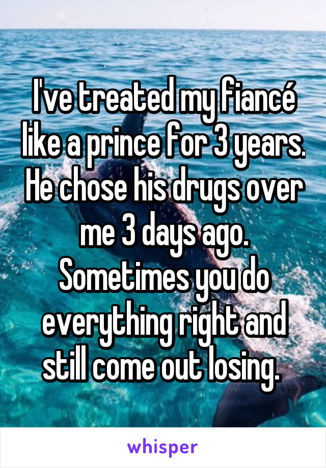 I've treated my fiancé like a prince for 3 years. He chose his drugs over me 3 days ago. Sometimes you do everything right and still come out losing. 