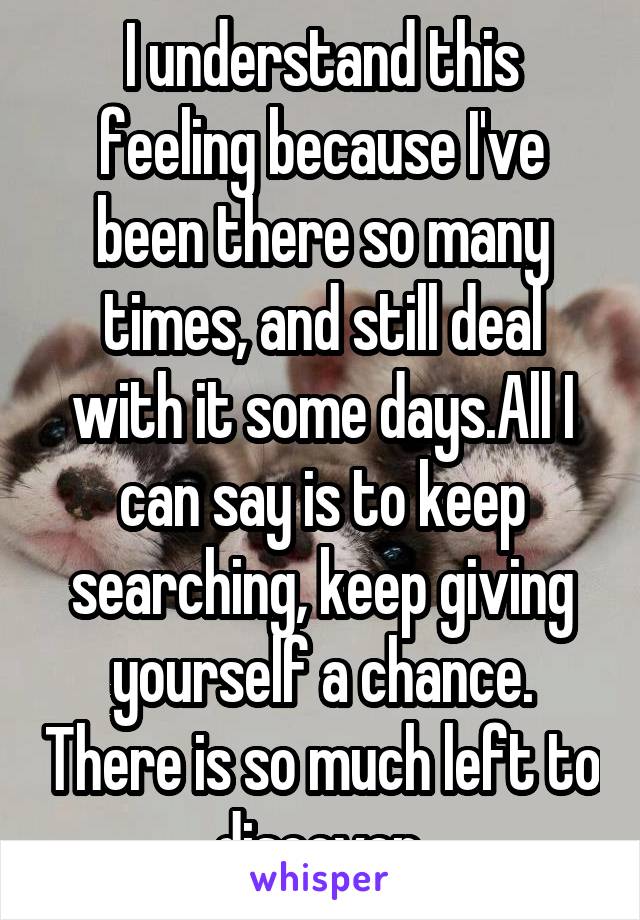 I understand this feeling because I've been there so many times, and still deal with it some days.All I can say is to keep searching, keep giving yourself a chance. There is so much left to discover.