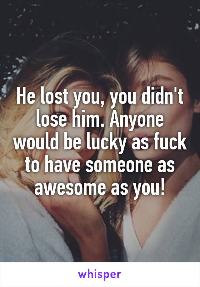 He lost you, you didn't lose him. Anyone would be lucky as fuck to have someone as awesome as you!