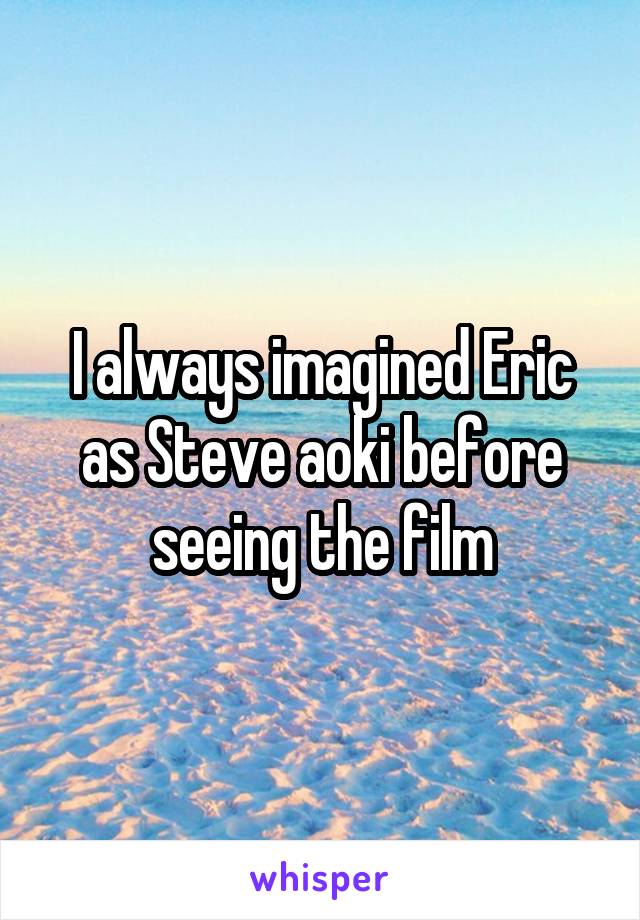 I always imagined Eric as Steve aoki before seeing the film