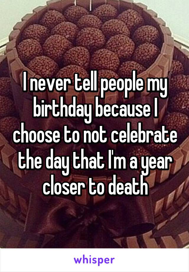 I never tell people my birthday because I choose to not celebrate the day that I'm a year closer to death