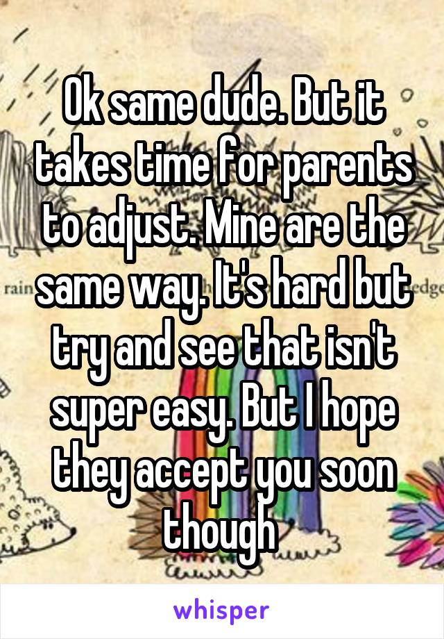 Ok same dude. But it takes time for parents to adjust. Mine are the same way. It's hard but try and see that isn't super easy. But I hope they accept you soon though 