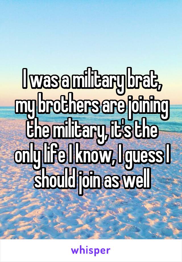 I was a military brat, my brothers are joining the military, it's the only life I know, I guess I should join as well