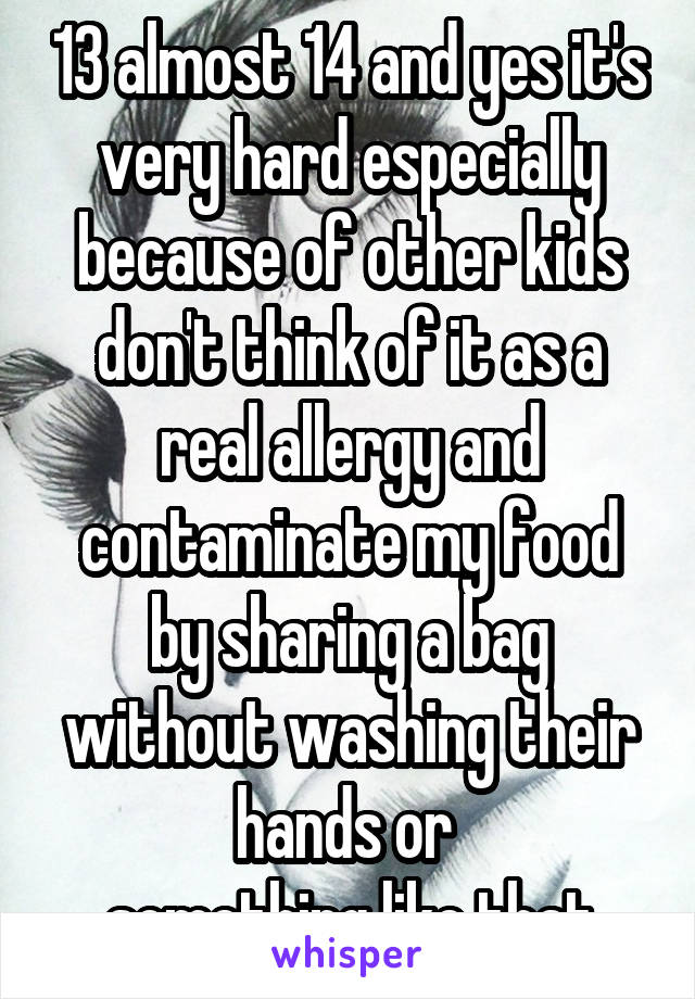 13 almost 14 and yes it's very hard especially because of other kids don't think of it as a real allergy and contaminate my food by sharing a bag without washing their hands or 
something like that