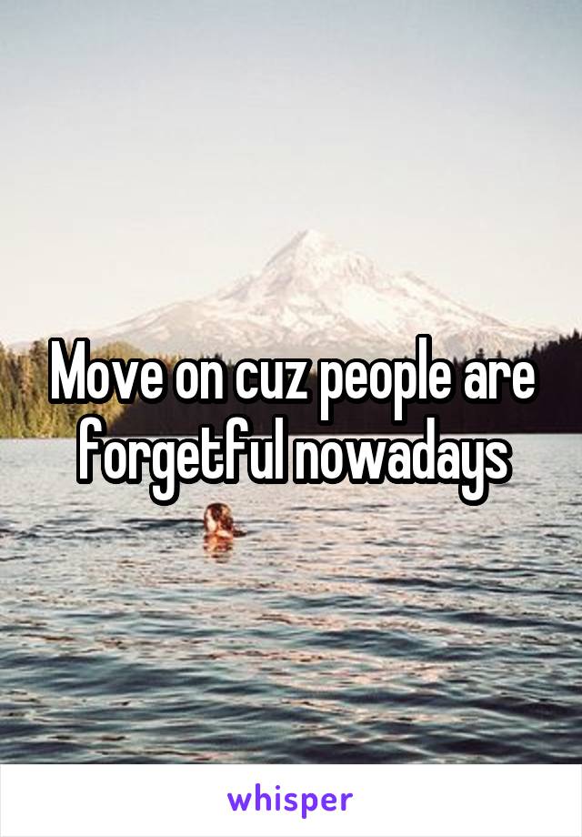 Move on cuz people are forgetful nowadays