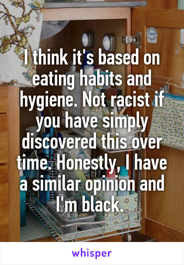 I think it's based on eating habits and hygiene. Not racist if you have simply discovered this over time. Honestly, I have a similar opinion and I'm black. 