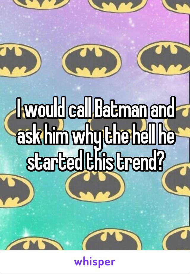 I would call Batman and ask him why the hell he started this trend?